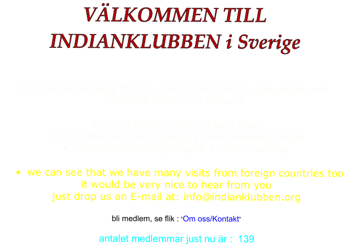 VÄLKOMMEN TILL  INDIANKLUBBEN i Sverige  intressegemenskap för alla som tycker det är spännande med indiansk kultur och historia  • öppen för alla som vill vara med • vi har medlemmar i samtliga skandinaviska länder • vår medlemstidnings språk är dock svenska  •	we can see that we have many visits from foreign countries too it would be very nice to hear from you just drop us an E-mail at: info@indianklubben.org  bli medlem, se flik : “Om oss/Kontakt”  antalet medlemmar just nu är :  139